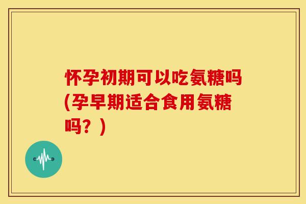 怀孕初期可以吃氨糖吗(孕早期适合食用氨糖吗？)