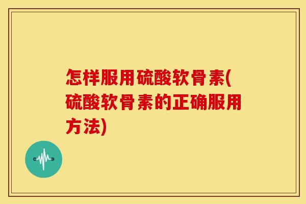 怎样服用硫酸软骨素(硫酸软骨素的正确服用方法)