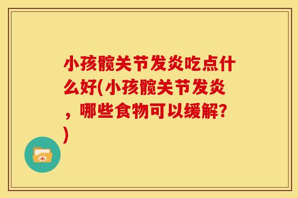 小孩髋关节发炎吃点什么好(小孩髋关节发炎，哪些食物可以缓解？)