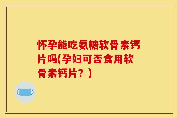 怀孕能吃氨糖软骨素钙片吗(孕妇可否食用软骨素钙片？)