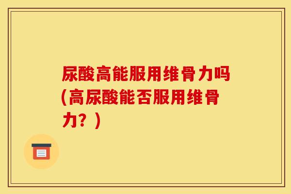 尿酸高能服用维骨力吗(高尿酸能否服用维骨力？)
