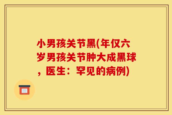 小男孩关节黑(年仅六岁男孩关节肿大成黑球，医生：罕见的病例)