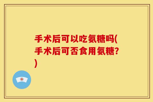 手术后可以吃氨糖吗(手术后可否食用氨糖？)