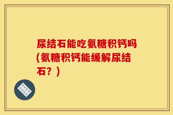 尿结石能吃氨糖积钙吗(氨糖积钙能缓解尿结石？)