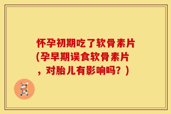 怀孕初期吃了软骨素片(孕早期误食软骨素片，对胎儿有影响吗？)