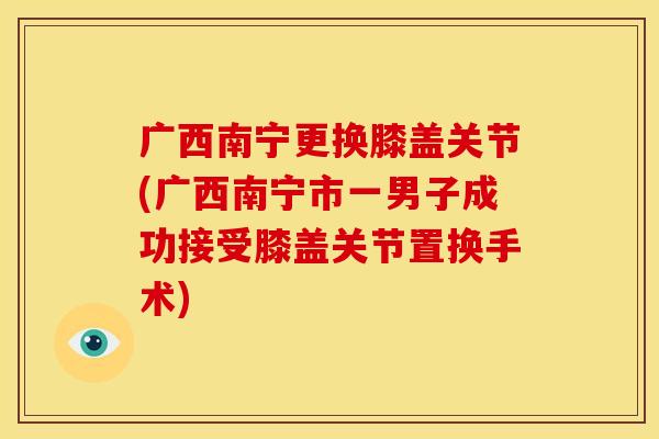 广西南宁更换膝盖关节(广西南宁市一男子成功接受膝盖关节置换手术)