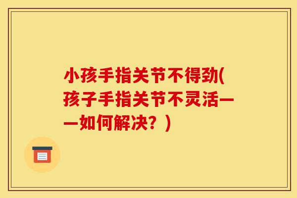 小孩手指关节不得劲(孩子手指关节不灵活——如何解决？)