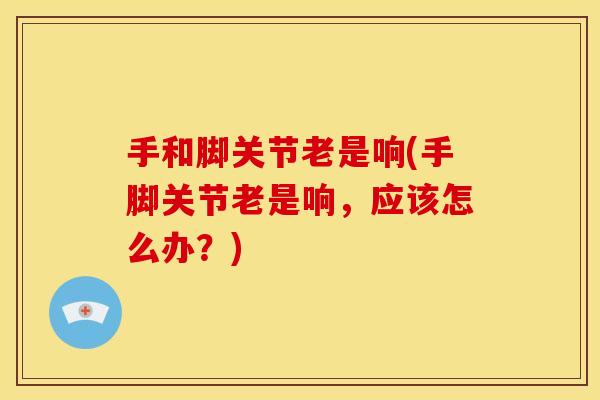 手和脚关节老是响(手脚关节老是响，应该怎么办？)