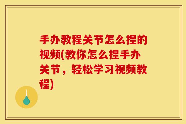 手办教程关节怎么捏的视频(教你怎么捏手办关节，轻松学习视频教程)