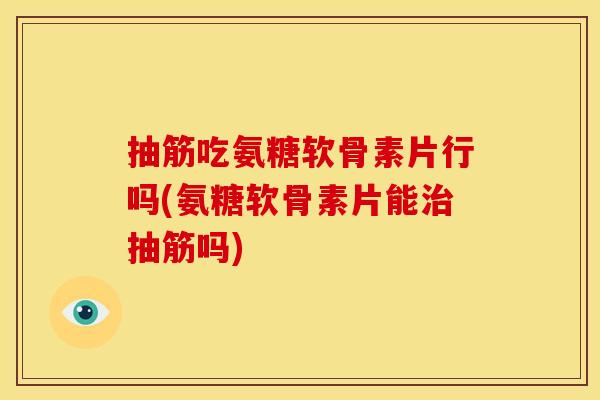 抽筋吃氨糖软骨素片行吗(氨糖软骨素片能治抽筋吗)
