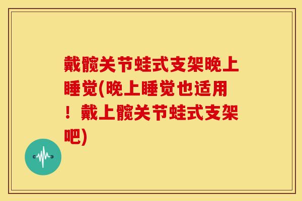 戴髋关节蛙式支架晚上睡觉(晚上睡觉也适用！戴上髋关节蛙式支架吧)