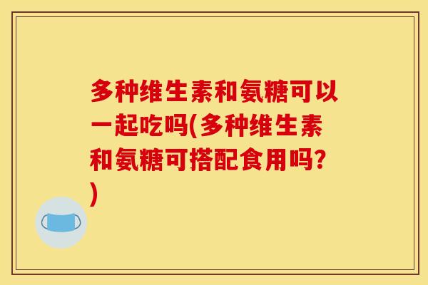 多种维生素和氨糖可以一起吃吗(多种维生素和氨糖可搭配食用吗？)