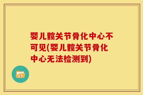婴儿髋关节骨化中心不可见(婴儿髋关节骨化中心无法检测到)