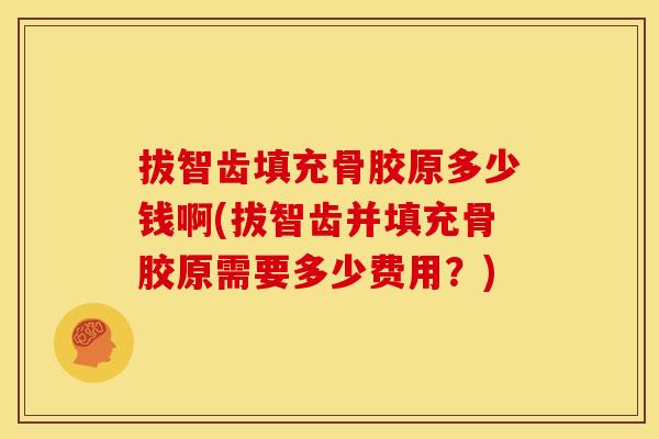 拔智齿填充骨胶原多少钱啊(拔智齿并填充骨胶原需要多少费用？)