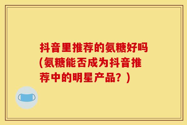 抖音里推荐的氨糖好吗(氨糖能否成为抖音推荐中的明星产品？)