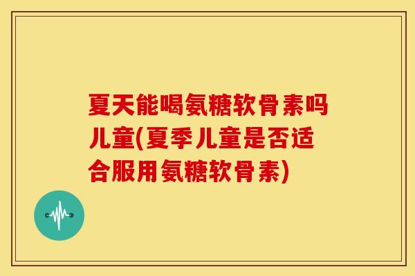 夏天能喝氨糖软骨素吗儿童(夏季儿童是否适合服用氨糖软骨素)