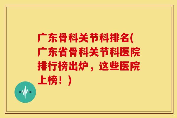 广东骨科关节科排名(广东省骨科关节科医院排行榜出炉，这些医院上榜！)