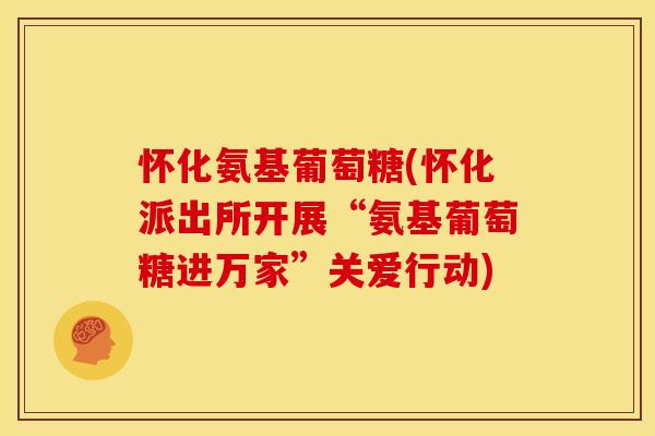 怀化氨基葡萄糖(怀化派出所开展“氨基葡萄糖进万家”关爱行动)