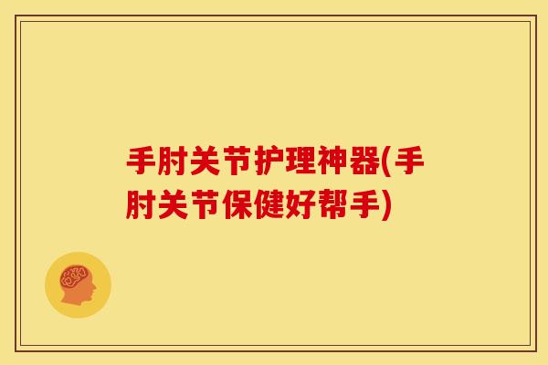 手肘关节护理神器(手肘关节保健好帮手)