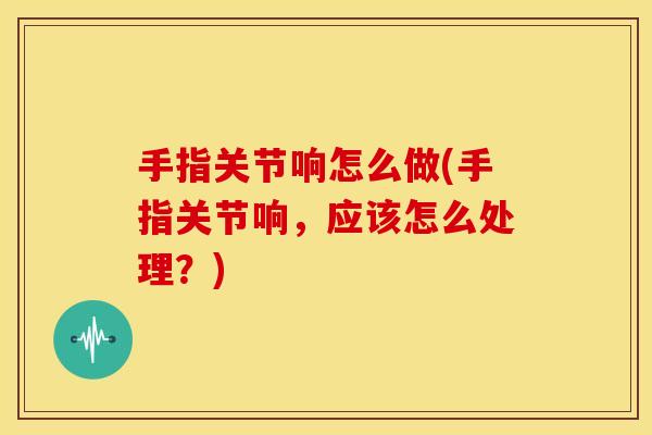手指关节响怎么做(手指关节响，应该怎么处理？)