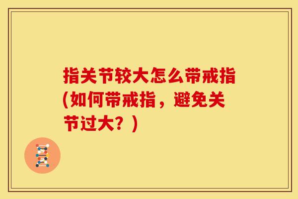 指关节较大怎么带戒指(如何带戒指，避免关节过大？)