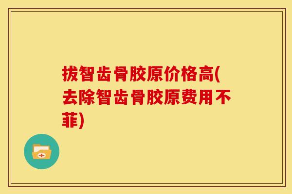 拔智齿骨胶原价格高(去除智齿骨胶原费用不菲)