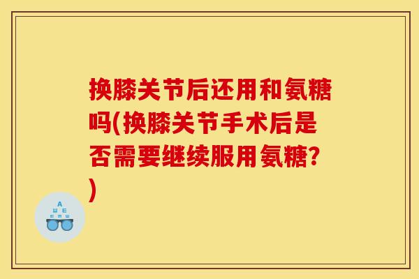 换膝关节后还用和氨糖吗(换膝关节手术后是否需要继续服用氨糖？)