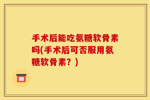 手术后能吃氨糖软骨素吗(手术后可否服用氨糖软骨素？)