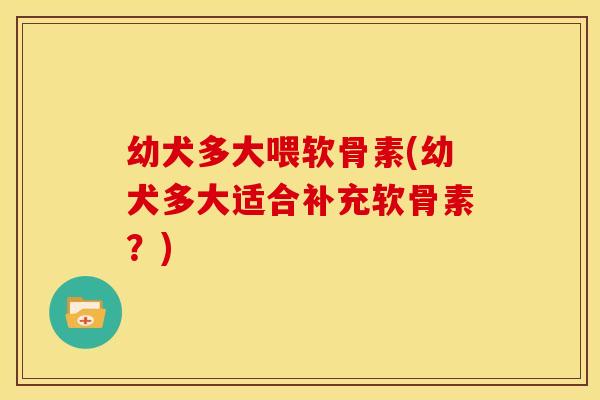 幼犬多大喂软骨素(幼犬多大适合补充软骨素？)