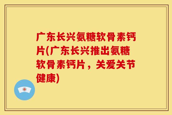 广东长兴氨糖软骨素钙片(广东长兴推出氨糖软骨素钙片，关爱关节健康)