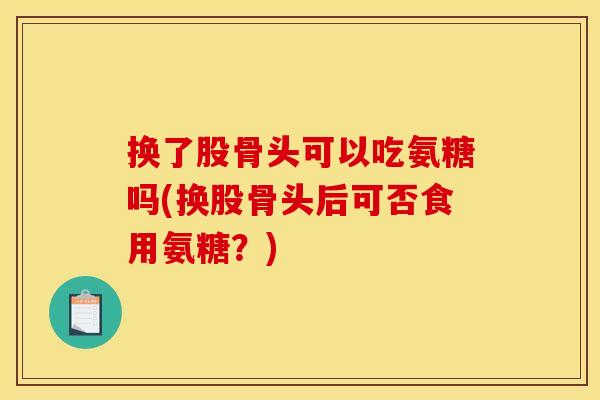 换了股骨头可以吃氨糖吗(换股骨头后可否食用氨糖？)