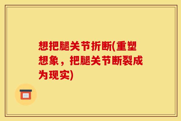 想把腿关节折断(重塑想象，把腿关节断裂成为现实)