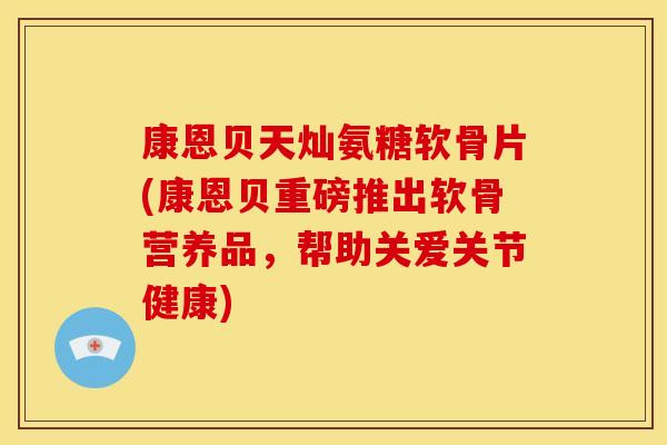康恩贝天灿氨糖软骨片(康恩贝重磅推出软骨营养品，帮助关爱关节健康)
