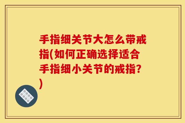 手指细关节大怎么带戒指(如何正确选择适合手指细小关节的戒指？)