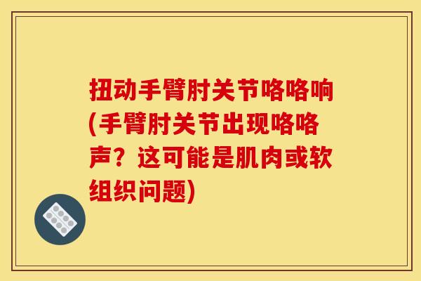 扭动手臂肘关节咯咯响(手臂肘关节出现咯咯声？这可能是肌肉或软组织问题)