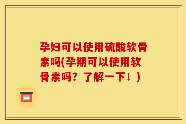 孕妇可以使用硫酸软骨素吗(孕期可以使用软骨素吗？了解一下！)