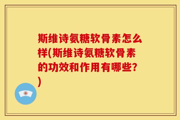 斯维诗氨糖软骨素怎么样(斯维诗氨糖软骨素的功效和作用有哪些？)