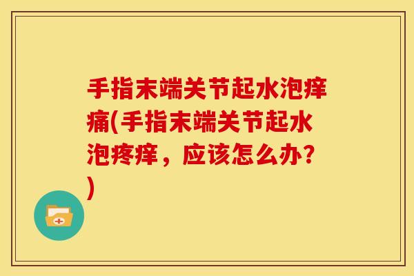 手指末端关节起水泡痒痛(手指末端关节起水泡疼痒，应该怎么办？)