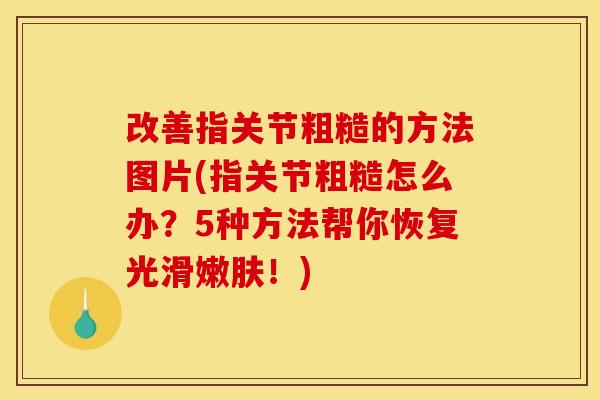 改善指关节粗糙的方法图片(指关节粗糙怎么办？5种方法帮你恢复光滑嫩肤！)