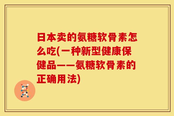 日本卖的氨糖软骨素怎么吃(一种新型健康保健品——氨糖软骨素的正确用法)