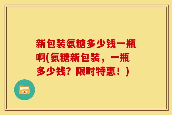 新包装氨糖多少钱一瓶啊(氨糖新包装，一瓶多少钱？限时特惠！)