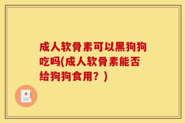 成人软骨素可以黑狗狗吃吗(成人软骨素能否给狗狗食用？)