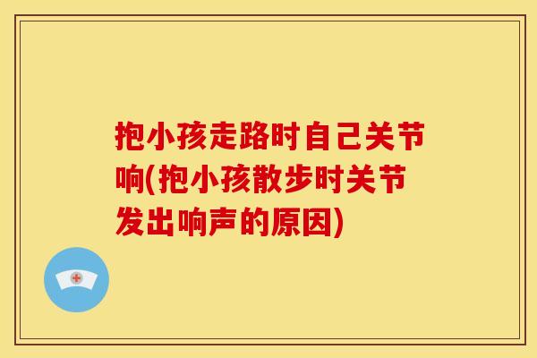 抱小孩走路时自己关节响(抱小孩散步时关节发出响声的原因)
