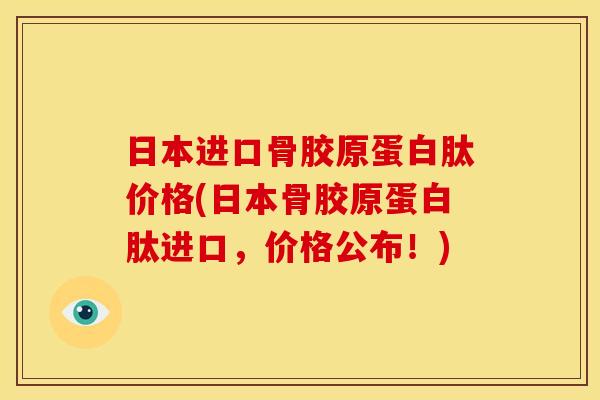 日本进口骨胶原蛋白肽价格(日本骨胶原蛋白肽进口，价格公布！)