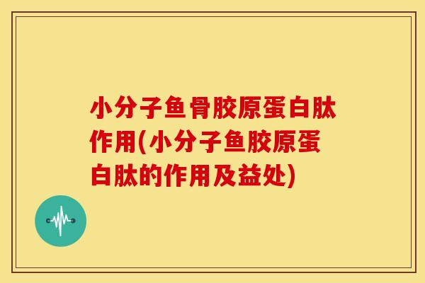 小分子鱼骨胶原蛋白肽作用(小分子鱼胶原蛋白肽的作用及益处)