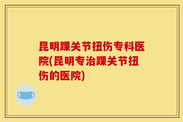昆明踝关节扭伤专科医院(昆明专治踝关节扭伤的医院)