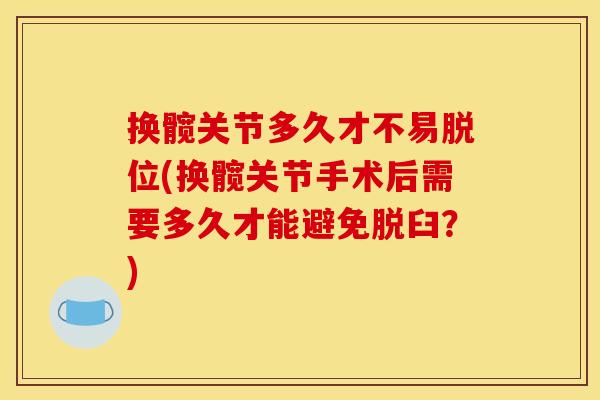 换髋关节多久才不易脱位(换髋关节手术后需要多久才能避免脱臼？)