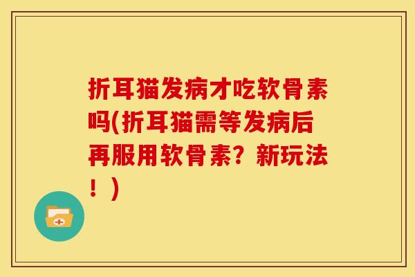 折耳猫发病才吃软骨素吗(折耳猫需等发病后再服用软骨素？新玩法！)