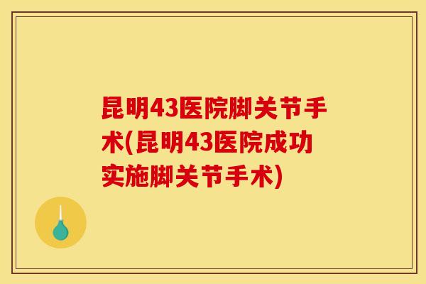昆明43医院脚关节手术(昆明43医院成功实施脚关节手术)