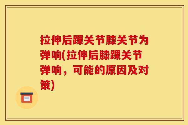 拉伸后踝关节膝关节为弹响(拉伸后膝踝关节弹响，可能的原因及对策)